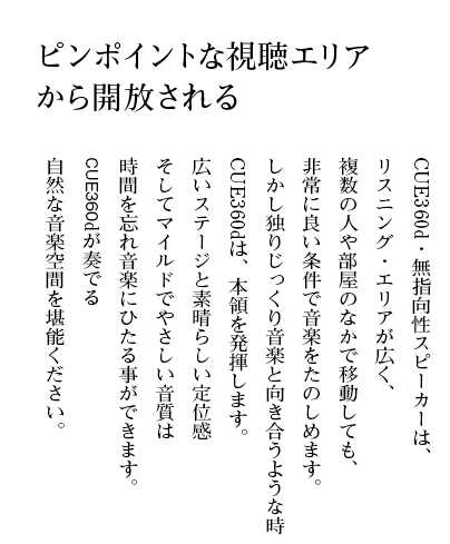 ピンポイントな視聴エリアから開放される CUE360d・無指向性スピーカーは、リスニング・エリアが広く、複数の人や部屋のなかで移動しても、非常に良い条件で音楽をたのしめます。しかし独りじっくり音楽と向き合うような時CUE360dは、本領を発揮します。広いステージと素晴らしい定位感そしてマイルドでやさしい音質は時間を忘れ音楽にひたる事ができます。CUE360dが奏でる自然な音楽空間を堪能ください。